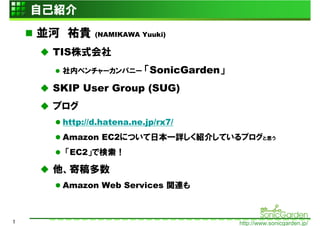 自己紹介
    並河 祐貴    (NAMIKAWA Yuuki)

     TIS株式会社
      社内ベンチャーカンパニー       「SonicGarden」
     SKIP User Group (SUG)
     ブログ
      http://d.hatena.ne.jp/rx7/
      Amazon EC2について日本一詳しく紹介しているブログと思う
       「EC2」で検索！

     他、寄稿多数
      Amazon Web Services 関連も



1                                        http://www.sonicgarden.jp/
 