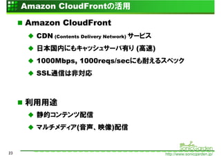 Amazon CloudFrontの活用

     Amazon CloudFront
       CDN (Contents Delivery Network) サービス
       日本国内にもキャッシュサーバ有り (高速)
       1000Mbps, 1000reqs/secにも耐えるスペック
       SSL通信は非対応



     利用用途
       静的コンテンツ配信
       マルチメディア(音声、映像)配信


23                                            http://www.sonicgarden.jp/
 