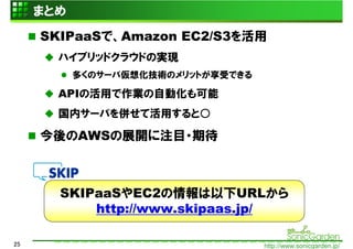 まとめ
     SKIPaaSで、Amazon EC2/S3を活用
       ハイブリッドクラウドの実現
           多くのサーバ仮想化技術のメリットが享受できる

       APIの活用で作業の自動化も可能
       国内サーバを併せて活用すると○

     今後のAWSの展開に注目・期待



       SKIPaaSやEC2の情報は以下URLから
           http://www.skipaas.jp/

25                                  http://www.sonicgarden.jp/
 