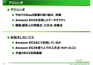 アジェンダ

    アジェンダ
      TISでのSaaS事業の取り組み、特徴
      Amazon EC2を活用したアーキテクチャ
      構築/運用上の問題点・工夫点・改善点



    お伝えしたいこと
      Amazon EC2をどう活用しているか
      Amazon EC2を使う上での工夫点・わかったこと
      今後のEC2活用戦略


2                              http://www.sonicgarden.jp/
 