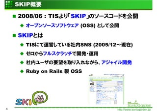 SKIP概要

    2008/06 : TISより「SKIP」のソースコードを公開
      オープンソースソフトウェア (OSS) として公開

    SKIPとは
      TISにて運営している社内SNS (2005/12～現在)
      ゼロからフルスクラッチで開発・運用
      社内ユーザの要望を取り入れながら、アジャイル開発
      Ruby on Rails 製 OSS




4                             http://www.sonicgarden.jp/
 