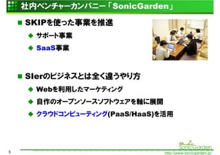 社内ベンチャーカンパニー 「SonicGarden」

    SKIPを使った事業を推進
      サポート事業
      SaaS事業



    SIerのビジネスとは全く違うやり方
      Webを利用したマーケティング
      自作のオープンソースソフトウェアを軸に展開
      クラウドコンピューティング(PaaS/HaaS)を活用




5                              http://www.sonicgarden.jp/
 