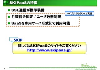 SKIPaaSの特徴

    SSL通信が標準装備
                         ハイブリッドクラウドで実現
    月額料金固定 / ユーザ数無制限
    SaaSを専用サーバ形式にて利用可能




      詳しくはSKIPaaSのサイトをご覧ください
         http://www.skipaas.jp/



8                            http://www.sonicgarden.jp/
 