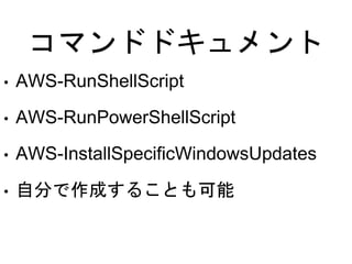 コマンドドキュメント
• AWS-RunShellScript
• AWS-RunPowerShellScript
• AWS-InstallSpecificWindowsUpdates
• 自分で作成することも可能
 
