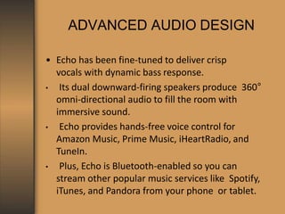 ADVANCED AUDIO DESIGN
• Echo has been fine-tuned to deliver crisp
vocals with dynamic bass response.
• Its dual downward-firing speakers produce 360°
omni-directional audio to fill the room with
immersive sound.
• Echo provides hands-free voice control for
Amazon Music, Prime Music, iHeartRadio, and
TuneIn.
• Plus, Echo is Bluetooth-enabled so you can
stream other popular music services like Spotify,
iTunes, and Pandora from your phone or tablet.
 