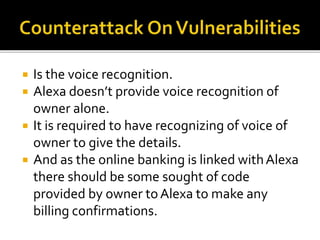  Is the voice recognition.
 Alexa doesn’t provide voice recognition of
owner alone.
 It is required to have recognizing of voice of
owner to give the details.
 And as the online banking is linked withAlexa
there should be some sought of code
provided by owner toAlexa to make any
billing confirmations.
 