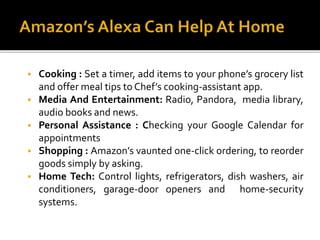  Cooking : Set a timer, add items to your phone’s grocery list
and offer meal tips to Chef’s cooking-assistant app.
 Media And Entertainment: Radio, Pandora, media library,
audio books and news.
 Personal Assistance : Checking your Google Calendar for
appointments
 Shopping : Amazon’s vaunted one-click ordering, to reorder
goods simply by asking.
 Home Tech: Control lights, refrigerators, dish washers, air
conditioners, garage-door openers and home-security
systems.
 