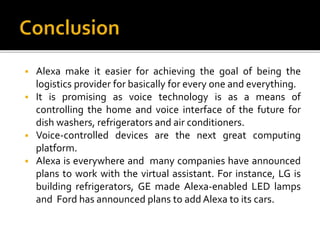  Alexa make it easier for achieving the goal of being the
logistics provider for basically for every one and everything.
 It is promising as voice technology is as a means of
controlling the home and voice interface of the future for
dish washers, refrigerators and air conditioners.
 Voice-controlled devices are the next great computing
platform.
 Alexa is everywhere and many companies have announced
plans to work with the virtual assistant. For instance, LG is
building refrigerators, GE made Alexa-enabled LED lamps
and Ford has announced plans to add Alexa to its cars.
 