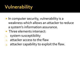  In computer security, vulnerability is a
weakness which allows an attacker to reduce
a system's information assurance.
 Three elements intersect:
1. system susceptibility
2. attacker access to the flaw
3. attacker capability to exploit the flaw.
 