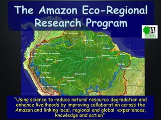 The Amazon Eco-Regional Research Program “ Using science to reduce natural resource degradation and enhance livelihoods by improving collaboration across the Amazon and linking local, regional and global  experiences, knowledge and action”  
