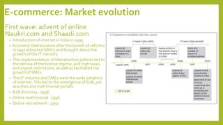 E-commerce: Market evolution
First wave: advent of online
Naukri.com and Shaadi.com
• Introduction of internet in India in 1995
• Economic liberalization after the launch of reforms
in 1991 attracted MNCs and brought about the
growth of the IT industry.
• The implementation of liberalization policies led to
the demise of the license regime, and high taxes
and import restrictions, as well as facilitated the
growth of SMEs.
• The IT industry and SMEs were the early adopters
of internet.This led to the emergence of B2B, job
searches and matrimonial portals.
• B2B directory : 1996
• Online matrimonial : 1996
• Online recruitment : 1997
 