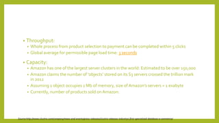 • Throughput:
• Whole process from product selection to payment can be completed within 5 clicks
• Global average for permissible page load time: 3 seconds
• Capacity:
• Amazon has one of the largest server clusters in the world: Estimated to be over 150,000
• Amazon claims the number of ‘objects’ stored on its S3 servers crossed the trillion mark
in 2012
• Assuming 1 object occupies 1 Mb of memory, size ofAmazon’s servers = 1 exabyte
• Currently, number of products sold onAmazon:
Source:http://www.clustrix.com/company/news-and-events/press-releases/clustrix-releases-industrys-first-specialized-database-e-commerce/
 