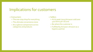 Implications for customers
• Consumers
• The one-stop shop for everything
• The ultimate convenience store
• At-a-glance comparisons across
categories and products
• Sellers
• At its peak (2013) Amazon sold over
400 items per second
• Be where the customer is
• Fulfilled by Amazon:Amazon as a
logistics partner
 
