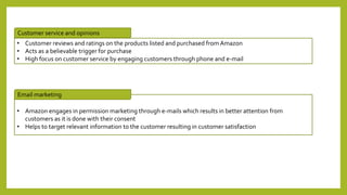 • Customer reviews and ratings on the products listed and purchased from Amazon
• Acts as a believable trigger for purchase
• High focus on customer service by engaging customers through phone and e-mail
• Amazon engages in permission marketing through e-mails which results in better attention from
customers as it is done with their consent
• Helps to target relevant information to the customer resulting in customer satisfaction
Customer service and opinions
Email marketing
 