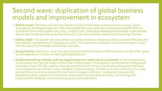 Second wave: duplication of global business
models and improvement in ecosystem
• Online travel: The entry of Low Cost Carriers (LCCs) in the Indian aviation sector in 2005.Travel
emerged as the largest segment.They developed their own websites and partnered with OTAs to
distribute their tickets online and, thus, contain costs.The Indian Railways had already implemented
the e-ticket booking initiative by the time LCCs commenced their online ticket booking schemes.
• Online retail: The growth of online retail was partly driven by changing urban consumer lifestyle and
the need for convenience of shopping at home.This segment developed in the second wave in 2007
with the launch of multiple online retail websites.
• Group buying: Starting in 2010, the group buying and daily deals models became a sought after space
for entrepreneurs in India, emulating the global trend.
• Social networking actively used by organizations to reach out to customers: In the second wave,
social networking gained steam in the Indian online space. It has gone on to become an integral part
of people’s lives. Initially used for staying connected with friends, social networking websites have
now emerged as an anchor in any company’s digital strategy.Termed as social commerce, it is a key
avenue for e-Commerce players to reach out to target customers. Companies have started
establishing their presence in the social media space for branding activities, connecting with
customers for feedback and advertising new product launches.
 