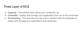 Three Layer of ECS
● Capacity - The infrastructure where your containers run
● Controller - Deploy and manage your applications that run on the containers
● Provisioning - The tools that you can use to interface with the scheduler to
deploy and manage your applications and containers
 