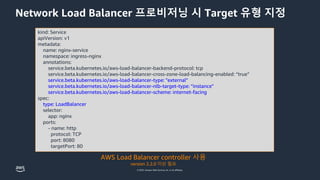 © 2023, Amazon Web Services, Inc. or its affiliates.
Network Load Balancer 프로비저닝 시 Target 유형 지정
kind: Service
apiVersion: v1
metadata:
name: nginx-service
namespace: ingress-nginx
annotations:
service.beta.kubernetes.io/aws-load-balancer-backend-protocol: tcp
service.beta.kubernetes.io/aws-load-balancer-cross-zone-load-balancing-enabled: “true”
service.beta.kubernetes.io/aws-load-balancer-type: "external"
service.beta.kubernetes.io/aws-load-balancer-nlb-target-type: “instance"
service.beta.kubernetes.io/aws-load-balancer-scheme: internet-facing
spec:
type: LoadBalancer
selector:
app: nginx
ports:
- name: http
protocol: TCP
port: 8080
targetPort: 80
AWS Load Balancer controller 사용
version 2.2.0 이상 필요
 