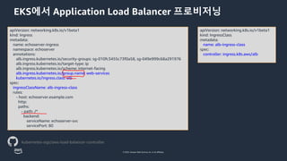 © 2023, Amazon Web Services, Inc. or its affiliates.
EKS에서 Application Load Balancer 프로비저닝
apiVersion: networking.k8s.io/v1beta1
kind: Ingress
metadata:
name: echoserver-ingress
namespace: echoserver
annotations:
alb.ingress.kubernetes.io/security-groups: sg-010fc3455c73f0a58, sg-049e999c68a291976
alb.ingress.kubernetes.io/target-type: ip
alb.ingress.kubernetes.io/scheme: internet-facing
alb.ingress.kubernetes.io/group.name: web-services
kubernetes.io/ingress.class: alb
spec:
ingressClassName: alb-ingress-class
rules:
- host: echoserver.example.com
http:
paths:
- path: /*
backend:
serviceName: echoserver-svc
servicePort: 80
kubernetes-sigs/aws-load-balancer-controller
apiVersion: networking.k8s.io/v1beta1
kind: IngressClass
metadata:
name: alb-ingress-class
spec:
controller: ingress.k8s.aws/alb
 