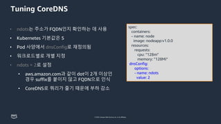 © 2023, Amazon Web Services, Inc. or its affiliates.
Tuning CoreDNS
spec:
containers:
- name: node
image: nodeapp:v1.0.0
resources:
requests:
cpu: "128m"
memory: "128Mi”
dnsConfig:
options:
- name: ndots
value: 2
• ndots는 주소가 FQDN인지 확인하는 데 사용
• Kubernetes 기본값은 5
• Pod 사양에서 dnsConfig로 재정의됨
• 워크로드별로 개별 지정
• ndots = 2로 설정
• aws.amazon.com과 같이 dot이 2개 이상인
경우 suffix를 붙이지 않고 FQDN으로 인식
• CoreDNS로 쿼리가 줄기 때문에 부하 감소
 