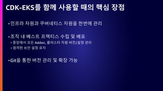 CDK-EKS를 함께 사용할 때의 핵심 장점
•인프라 자원과 쿠버네티스 자원을 한번에 관리
•조직 내 베스트 프랙티스 수립 및 배포
• 중앙에서 모든 Addon, 클러스터 자원 버전/설정 관리
• 엄격한 보안 설정 유지
•Git을 통한 버전 관리 및 확장 가능
 