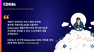 Cloud DevelopmentKit for Kubernetes
CDK8s
개발자 친화적인 프로그래밍 언어와
풍부한 객체지향 API를 이용하여
Kubernetes 애플리케이션과 재사용가능한
추상화를 정의할 수 있는 소프트웨어 개발
프레임워크
CDK8s 는 순수한 Kubernetes YAML 파일을 생성.
(현재 베타 릴리즈 v1.0.0-beta.9)
 