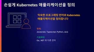 손쉽게 Kubernetes 애플리케이션을 정의
익숙한 프로그래밍 언어로 Kubernetes
애플리케이션을 정의합니다
현재:
Javascript, Typescript, Python, Java
지원예정:
Go, .NET 외 다른 언어
 