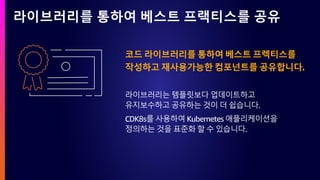 라이브러리를 통하여 베스트 프랙티스를 공유
코드 라이브러리를 통하여 베스트 프렉티스를
작성하고 재사용가능한 컴포넌트를 공유합니다.
라이브러리는 템플릿보다 업데이트하고
유지보수하고 공유하는 것이 더 쉽습니다.
CDK8s를 사용하여 Kubernetes 애플리케이션을
정의하는 것을 표준화 할 수 있습니다.
 