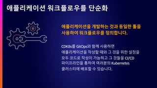 애플리케이션 워크플로우를 단순화
애플리케이션을 개발하는 것과 동일한 툴을
사용하여 워크플로우를 정의합니다.
CDK8s를 GitOps와 함께 사용하면
애플리케이션을 작성할 때와 그 것을 위한 설정을
모두 코드로 작성이 가능하고 그 것들을 CI/CD
파이프라인을 통하여 여러분의 Kubernetes
클러스터에 배포할 수 있습니다.
 