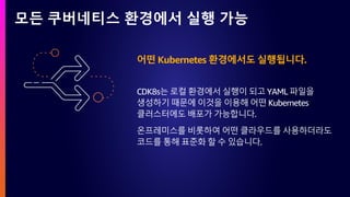 모든 쿠버네티스 환경에서 실행 가능
어떤 Kubernetes 환경에서도 실행됩니다.
CDK8s는 로컬 환경에서 실행이 되고 YAML 파일을
생성하기 때문에 이것을 이용해 어떤 Kubernetes
클러스터에도 배포가 가능합니다.
온프레미스를 비롯하여 어떤 클라우드를 사용하더라도
코드를 통해 표준화 할 수 있습니다.
 