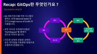 Ops practices using Git
Recap: GitOps란 무엇인가요 ?
빌드
테스트
IDE
배포
오퍼레이션
관리
모니터링
추적 / 로깅
GIT
• Git 레토지토리를 어떤 시스템의
원하는 상태 (desired state) 의
근거 ( single source of truth) 로
사용합니다.
• 모든 의도된 오퍼레이션들은
“Pull Request”를 통해서
코드로 커밋이 됩니다.
• 의도한 상태와 관찰된 상태의
모든 차이점을 자동화된 방법으로
수렴하여 운영합니다.
 