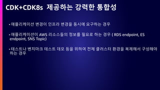 CDK+CDK8s 제공하는 강력한 통합성
• 애플리케이션 변경이 인프라 변경을 동시에 요구하는 경우
• 애플리케이션이 AWS 리소스들의 정보를 필요로 하는 경우 ( RDS endpoint, ES
endpoint, SNS Topic)
• 테스트나 벤치마크 테스트 데모 등을 위하여 전체 클러스터 환경을 복제해서 구성해야
하는 경우
 
