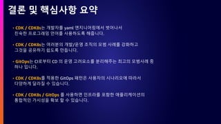 결론 및 핵심사항 요약
• CDK / CDK8s는 개발자를 yaml 엔지니어링에서 벗어나서
친숙한 프로그래밍 언어를 사용하도록 해줍니다.
• CDK / CDK8s는 여러분의 개발/운영 조직의 모범 사례를 강화하고
그것을 공유하기 쉽도록 만듭니다.
• GitOps는 CI로부터 CD 의 운영 고려요소를 분리해주는 최고의 모범사례 중
하나 입니다.
• CDK / CDK8s를 적용한 GitOps 패턴은 사용자의 시나리오에 따라서
다양하게 달라질 수 있습니다.
• CDK / CDK8s / GitOps 를 사용하면 인프라를 포함한 애플리케이션의
통합적인 가시성을 확보 할 수 있습니다.
 