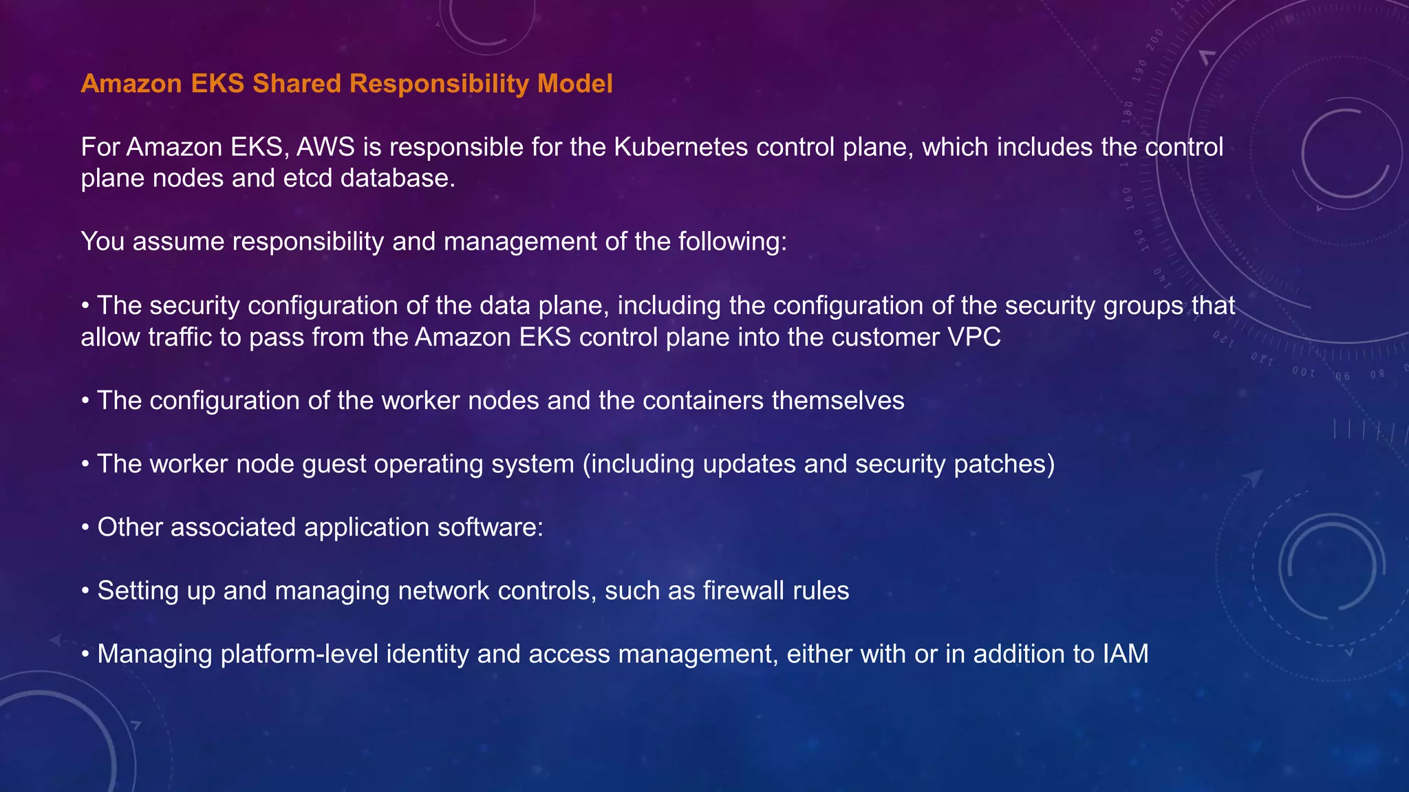 Amazon EKS Shared Responsibility Model
For Amazon EKS, AWS is responsible for the Kubernetes control plane, which includes the control
plane nodes and etcd database.
You assume responsibility and management of the following:
• The security configuration of the data plane, including the configuration of the security groups that
allow traffic to pass from the Amazon EKS control plane into the customer VPC
• The configuration of the worker nodes and the containers themselves
• The worker node guest operating system (including updates and security patches)
• Other associated application software:
• Setting up and managing network controls, such as firewall rules
• Managing platform-level identity and access management, either with or in addition to IAM
 