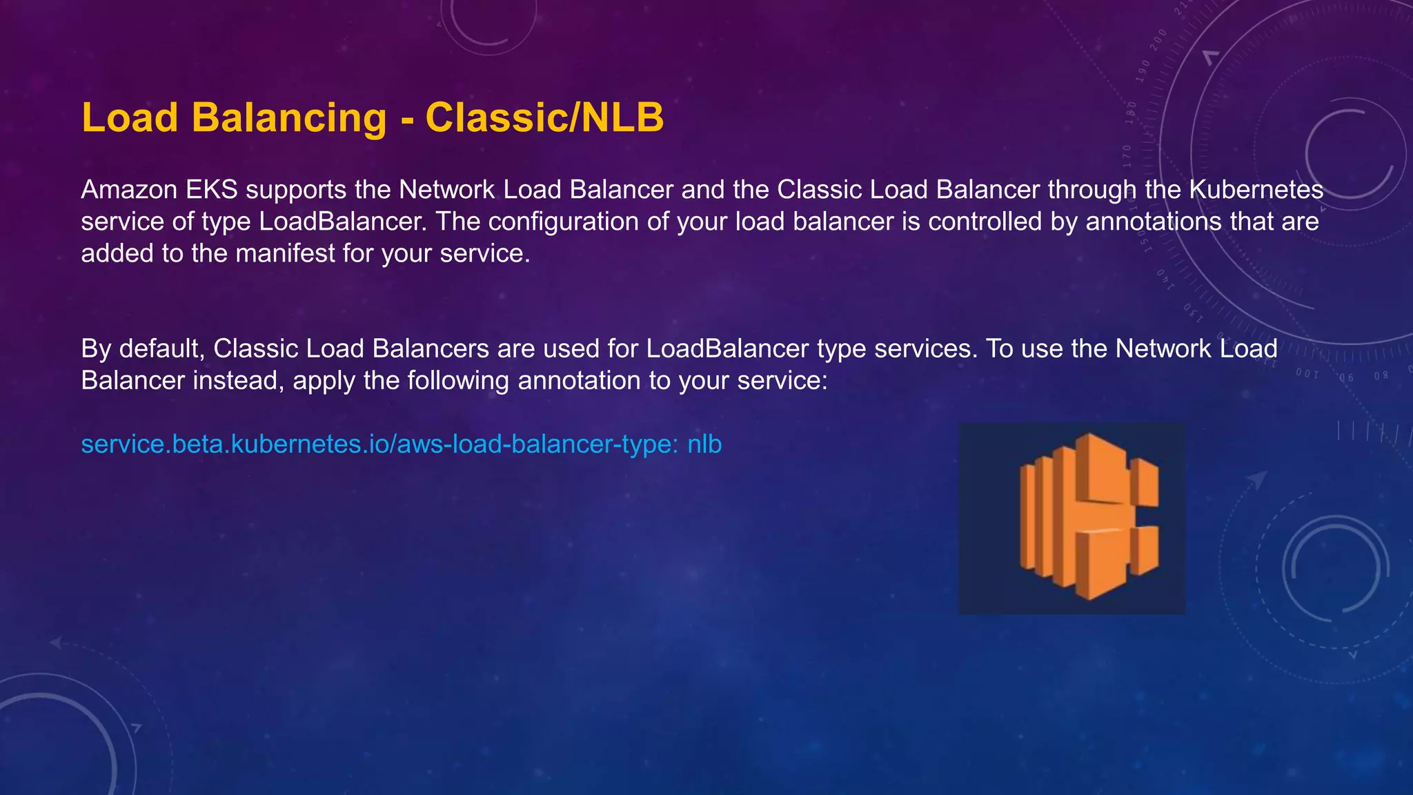 Load Balancing - Classic/NLB
Amazon EKS supports the Network Load Balancer and the Classic Load Balancer through the Kubernetes
service of type LoadBalancer. The configuration of your load balancer is controlled by annotations that are
added to the manifest for your service.
By default, Classic Load Balancers are used for LoadBalancer type services. To use the Network Load
Balancer instead, apply the following annotation to your service:
service.beta.kubernetes.io/aws-load-balancer-type: nlb
 