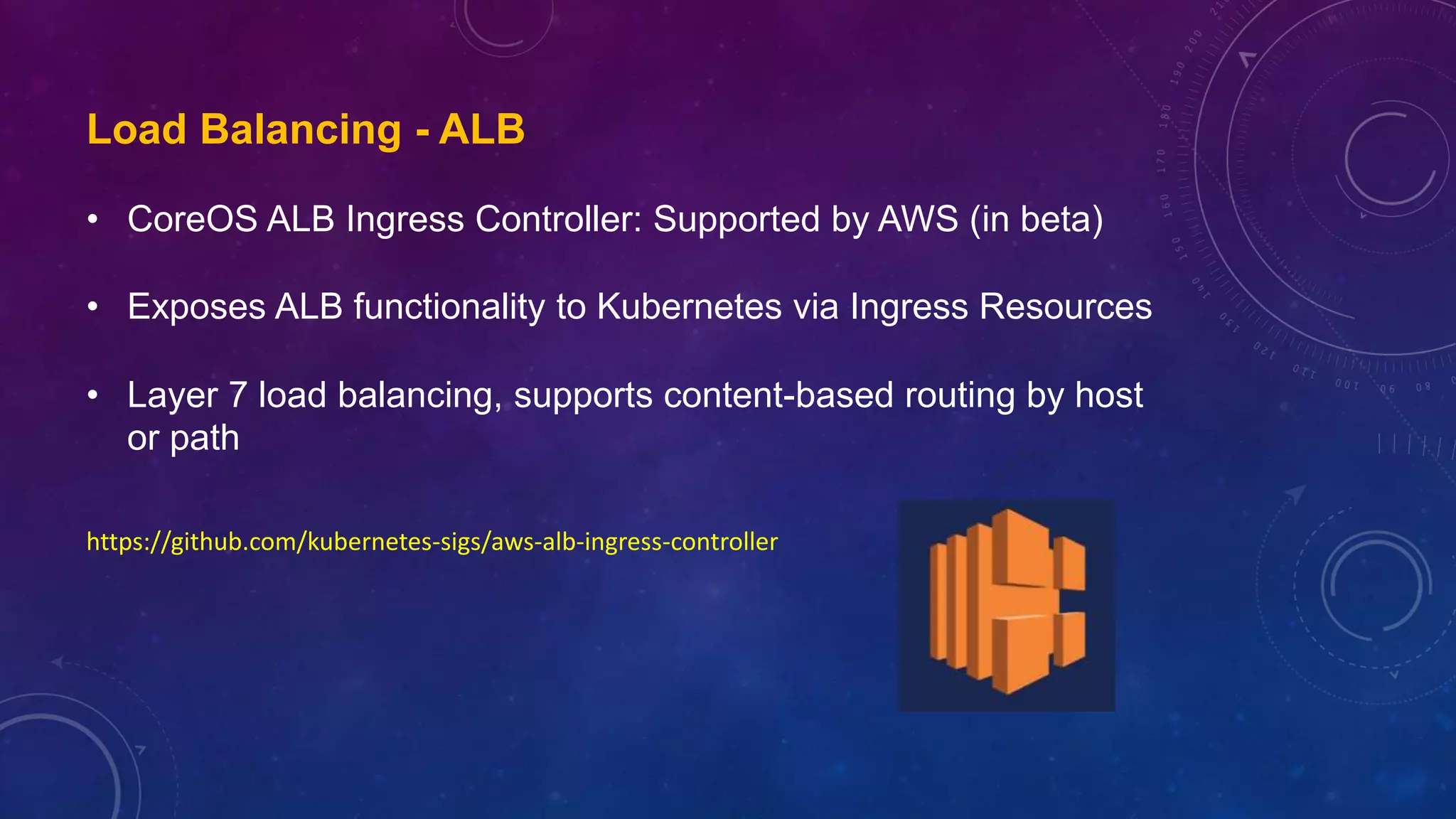 Load Balancing - ALB
• CoreOS ALB Ingress Controller: Supported by AWS (in beta)
• Exposes ALB functionality to Kubernetes via Ingress Resources
• Layer 7 load balancing, supports content-based routing by host
or path
https://github.com/kubernetes-sigs/aws-alb-ingress-controller
 