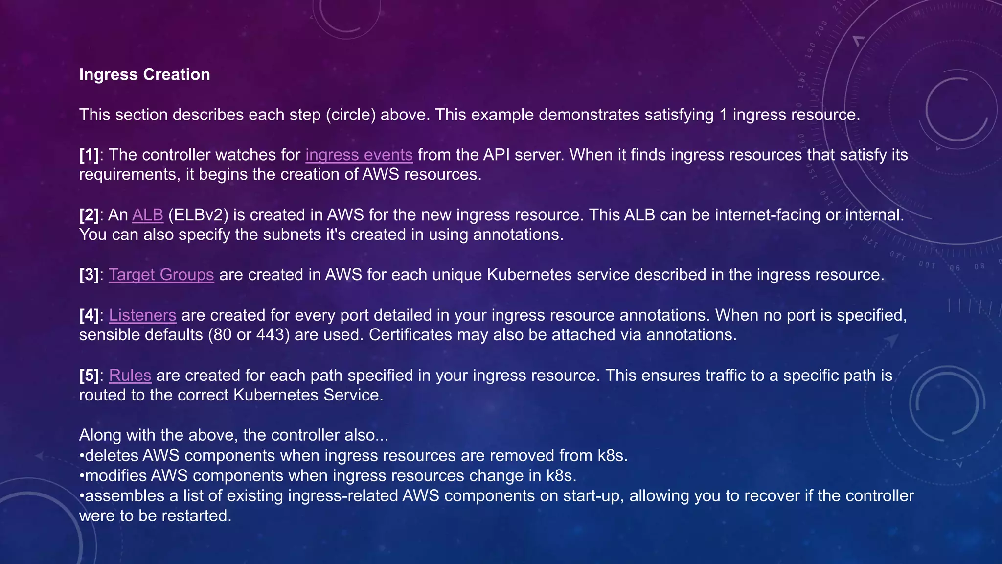 Ingress Creation
This section describes each step (circle) above. This example demonstrates satisfying 1 ingress resource.
[1]: The controller watches for ingress events from the API server. When it finds ingress resources that satisfy its
requirements, it begins the creation of AWS resources.
[2]: An ALB (ELBv2) is created in AWS for the new ingress resource. This ALB can be internet-facing or internal.
You can also specify the subnets it's created in using annotations.
[3]: Target Groups are created in AWS for each unique Kubernetes service described in the ingress resource.
[4]: Listeners are created for every port detailed in your ingress resource annotations. When no port is specified,
sensible defaults (80 or 443) are used. Certificates may also be attached via annotations.
[5]: Rules are created for each path specified in your ingress resource. This ensures traffic to a specific path is
routed to the correct Kubernetes Service.
Along with the above, the controller also...
•deletes AWS components when ingress resources are removed from k8s.
•modifies AWS components when ingress resources change in k8s.
•assembles a list of existing ingress-related AWS components on start-up, allowing you to recover if the controller
were to be restarted.
 