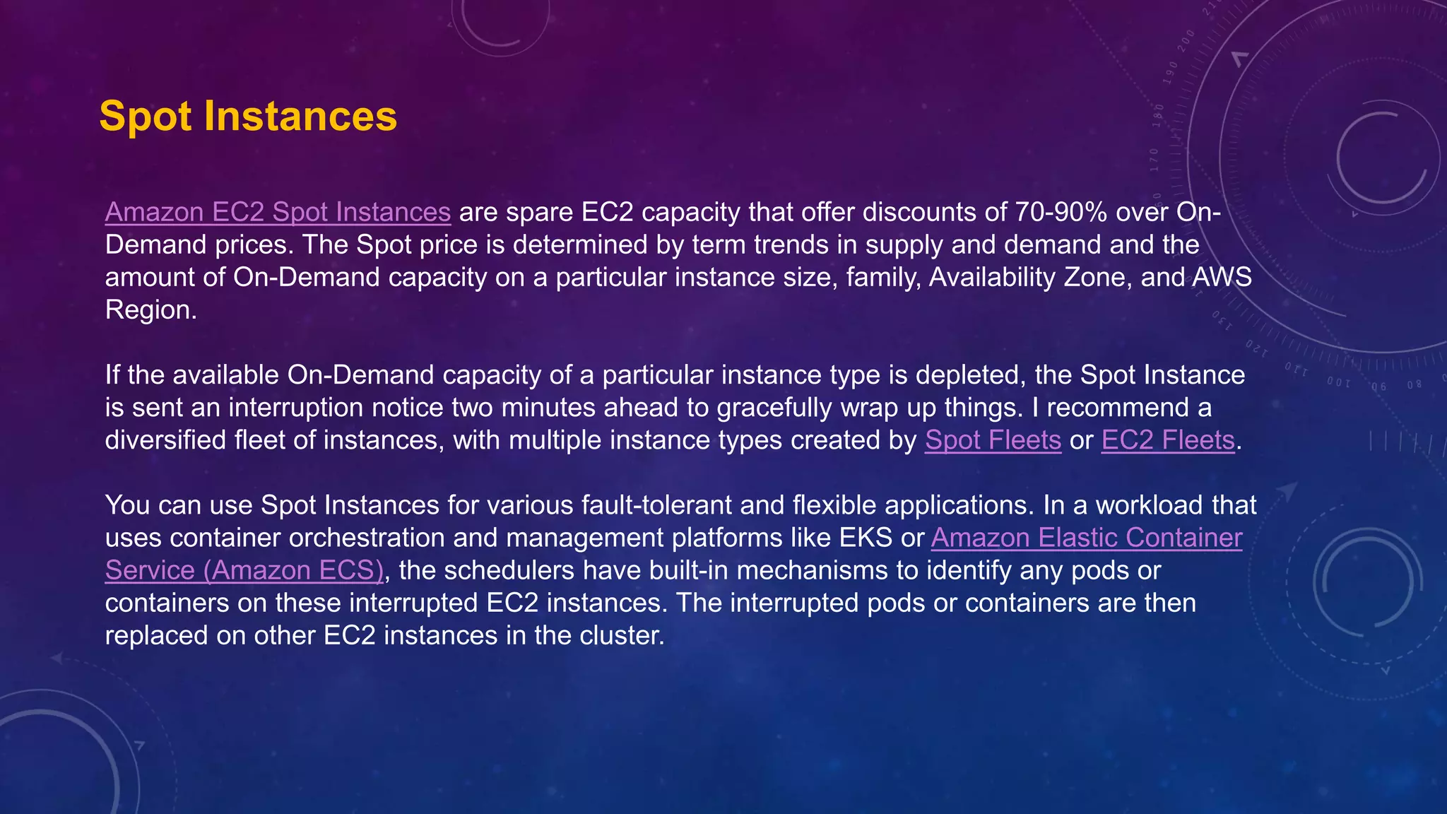 Spot Instances
Amazon EC2 Spot Instances are spare EC2 capacity that offer discounts of 70-90% over On-
Demand prices. The Spot price is determined by term trends in supply and demand and the
amount of On-Demand capacity on a particular instance size, family, Availability Zone, and AWS
Region.
If the available On-Demand capacity of a particular instance type is depleted, the Spot Instance
is sent an interruption notice two minutes ahead to gracefully wrap up things. I recommend a
diversified fleet of instances, with multiple instance types created by Spot Fleets or EC2 Fleets.
You can use Spot Instances for various fault-tolerant and flexible applications. In a workload that
uses container orchestration and management platforms like EKS or Amazon Elastic Container
Service (Amazon ECS), the schedulers have built-in mechanisms to identify any pods or
containers on these interrupted EC2 instances. The interrupted pods or containers are then
replaced on other EC2 instances in the cluster.
 