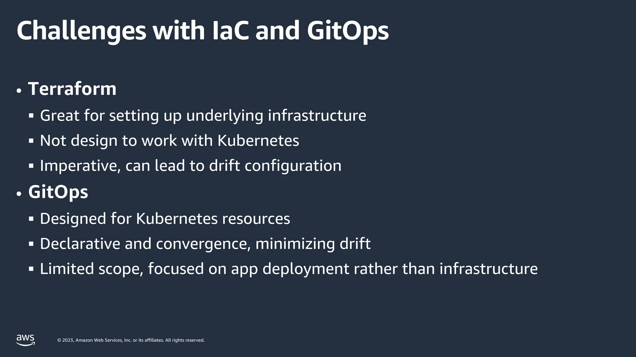 © 2023, Amazon Web Services, Inc. or its affiliates. All rights reserved.
Challenges with IaC and GitOps
• Terraform
§ Great for setting up underlying infrastructure
§ Not design to work with Kubernetes
§ Imperative, can lead to drift configuration
• GitOps
§ Designed for Kubernetes resources
§ Declarative and convergence, minimizing drift
§ Limited scope, focused on app deployment rather than infrastructure
 