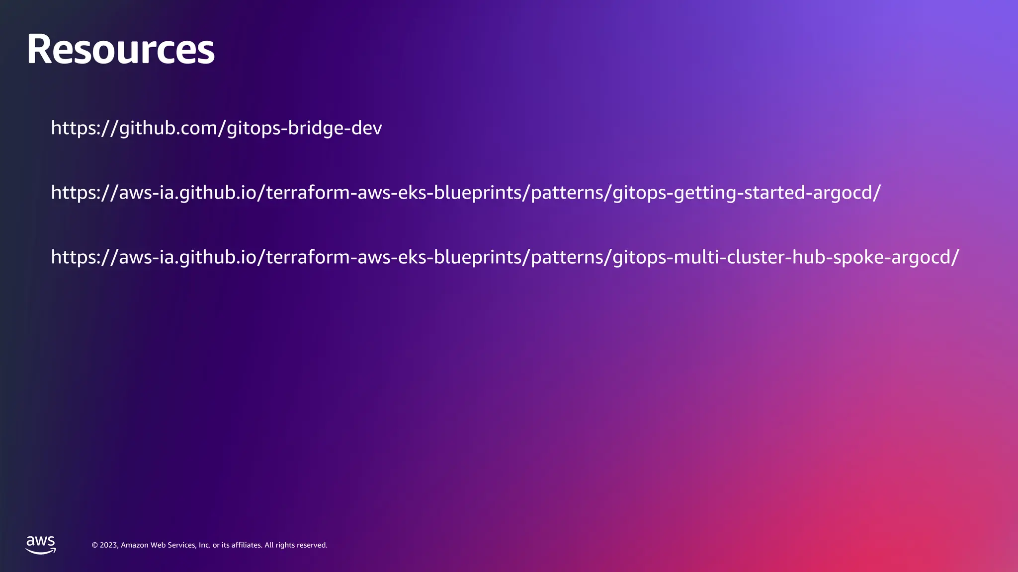 © 2023, Amazon Web Services, Inc. or its affiliates. All rights reserved.
© 2023, Amazon Web Services, Inc. or its affiliates. All rights reserved.
Resources
https://github.com/gitops-bridge-dev
https://aws-ia.github.io/terraform-aws-eks-blueprints/patterns/gitops-getting-started-argocd/
https://aws-ia.github.io/terraform-aws-eks-blueprints/patterns/gitops-multi-cluster-hub-spoke-argocd/
 