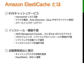 Amazon ElastiCache とは
□ KVSキャッシュサービス
・memcached 1.4.5 互換
・クラスタ構成、Auto-Discovery（Java, PHPクライアント提供）
・スケールイン/スケールアウト
□ インストー...