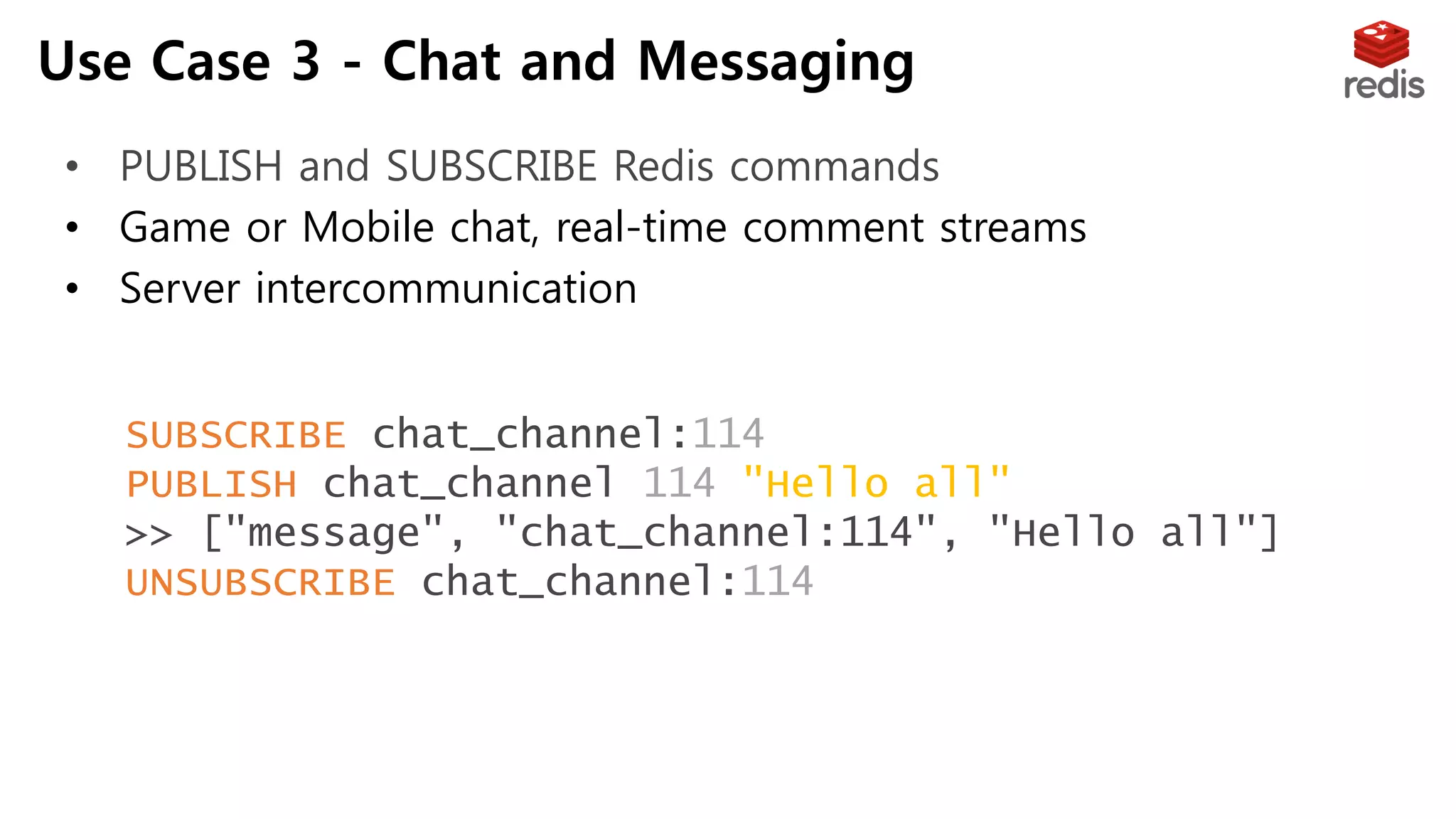 Use Case 3 - Chat and Messaging
• PUBLISH and SUBSCRIBE Redis commands
• Game or Mobile chat, real-time comment streams
• Server intercommunication
SUBSCRIBE chat_channel:114
PUBLISH chat_channel:114 "Hello all"
>> ["message", "chat_channel:114", "Hello all"]
UNSUBSCRIBE chat_channel:114
 