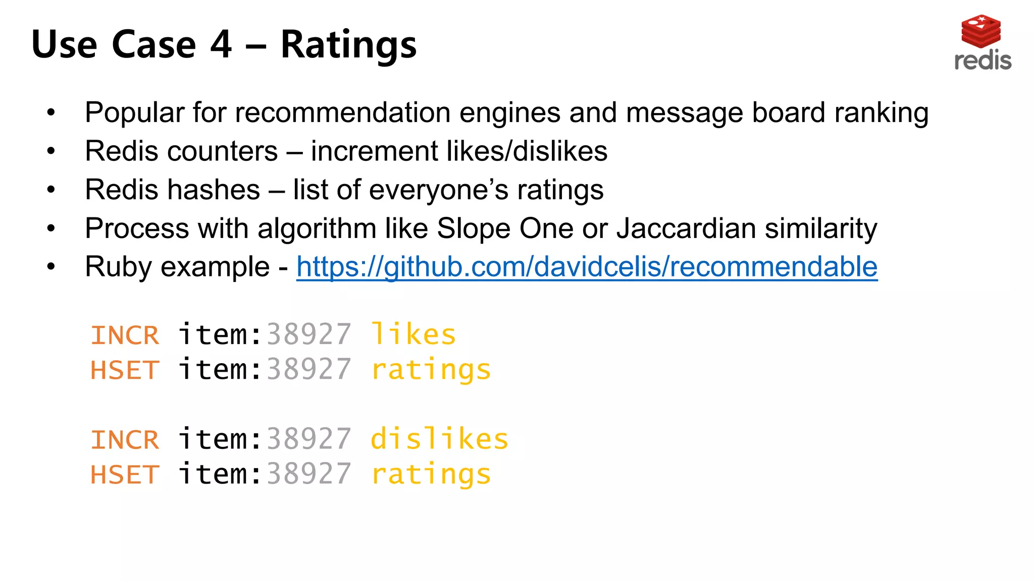 • Popular for recommendation engines and message board ranking
• Redis counters – increment likes/dislikes
• Redis hashes – list of everyone’s ratings
• Process with algorithm like Slope One or Jaccardian similarity
• Ruby example - https://github.com/davidcelis/recommendable
Use Case 4 – Ratings
INCR item:38927:likes
HSET item:38927:ratings "Susan" 1
INCR item:38927:dislikes
HSET item:38927:ratings "Tommy" -1
 