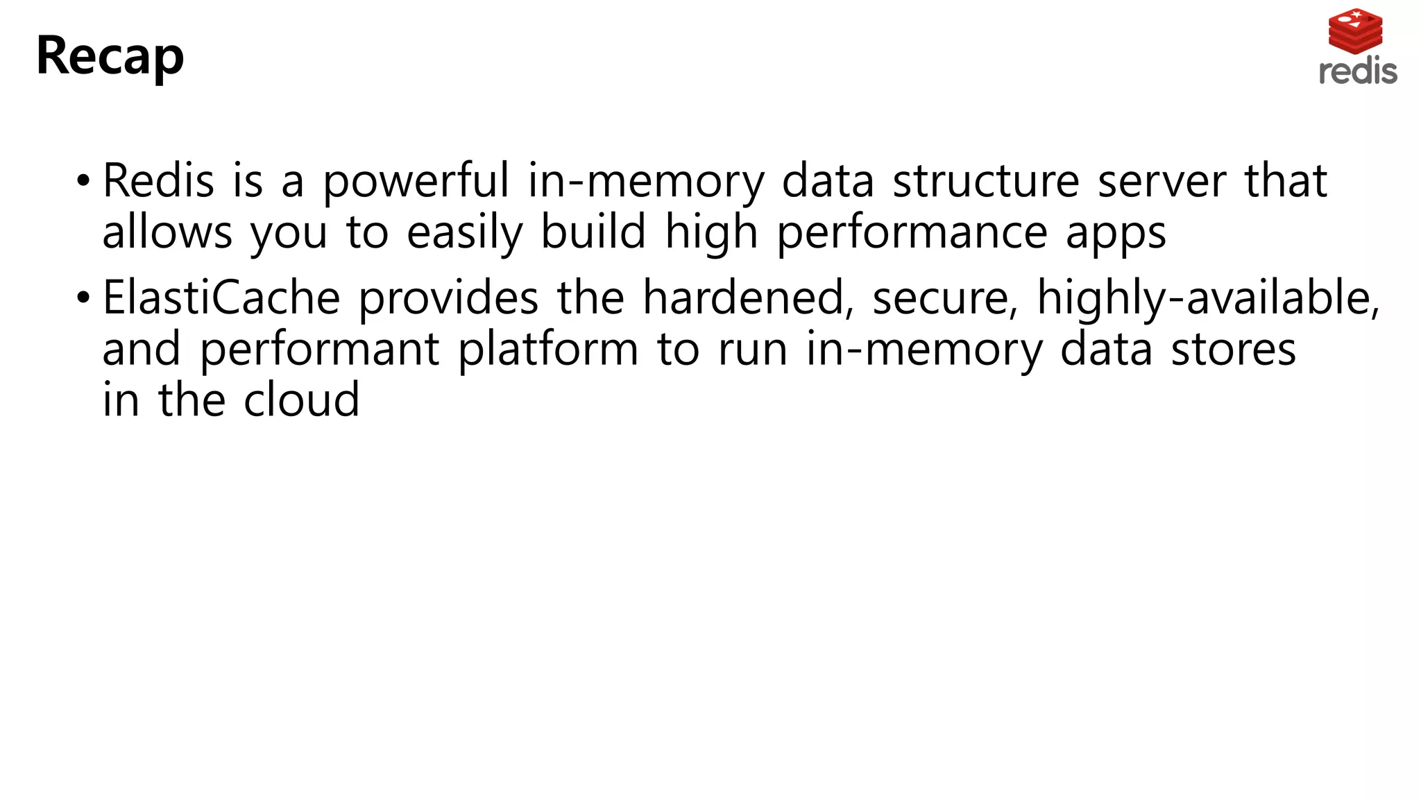 • Redis is a powerful in-memory data structure server that
allows you to easily build high performance apps
• ElastiCache provides the hardened, secure, highly-available,
and performant platform to run in-memory data stores
in the cloud
Recap
 