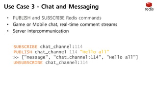 Use Case 3 - Chat and Messaging
• PUBLISH and SUBSCRIBE Redis commands
• Game or Mobile chat, real-time comment streams
• Server intercommunication
SUBSCRIBE chat_channel:114
PUBLISH chat_channel:114 "Hello all"
>> ["message", "chat_channel:114", "Hello all"]
UNSUBSCRIBE chat_channel:114
 