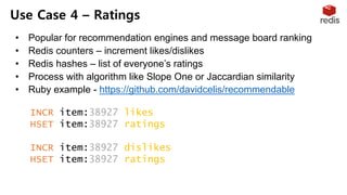 • Popular for recommendation engines and message board ranking
• Redis counters – increment likes/dislikes
• Redis hashes – list of everyone’s ratings
• Process with algorithm like Slope One or Jaccardian similarity
• Ruby example - https://github.com/davidcelis/recommendable
Use Case 4 – Ratings
INCR item:38927:likes
HSET item:38927:ratings "Susan" 1
INCR item:38927:dislikes
HSET item:38927:ratings "Tommy" -1
 