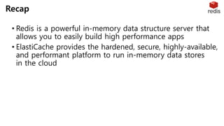 • Redis is a powerful in-memory data structure server that
allows you to easily build high performance apps
• ElastiCache provides the hardened, secure, highly-available,
and performant platform to run in-memory data stores
in the cloud
Recap
 