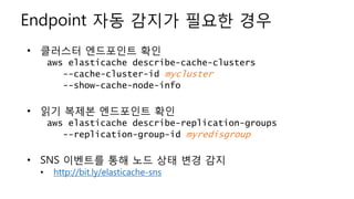 Endpoint 자동 감지가 필요한 경우
• 클러스터 엔드포인트 확인
aws elasticache describe-cache-clusters
--cache-cluster-id mycluster
--show-cache-node-info
• 읽기 복제본 엔드포인트 확인
aws elasticache describe-replication-groups
--replication-group-id myredisgroup
• SNS 이벤트를 통해 노드 상태 변경 감지
• http://bit.ly/elasticache-sns
 