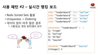 마이 프
레셔스!골룸!
• Redis Sorted Sets 활용
• Uniqueness + Ordering
• 데이터 양이 아주 많은 경우
• 그룹(등급, 랭킹 범위)별로 분리
ZADD "leaderboard" 1201 "Gollum”
ZADD "leaderboard" 963 "Sauron"
ZADD "leaderboard" 1092 "Bilbo"
ZADD "leaderboard" 1383 "Frodo”
ZREVRANGE "leaderboard" 0 -1
1) "Frodo"
2) "Gollum"
3) "Bilbo"
4) "Sauron”
ZREVRANK "leaderboard" "Sauron"
(integer) 3
사용 패턴 #2 – 실시간 랭킹 보드
 