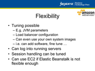 Flexibility
•  Tuning possible
  –  E.g. JVM parameters
  –  Load balancer configuration
  –  Can even use your own system images
  –  i.e. can add software, fine tune …
•  Can log into running servers
•  Session handling can be tuned
•  Can use EC2 if Elastic Beanstalk is not
   flexible enough
 