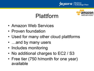 Plattform
•    Amazon Web Services
•    Proven foundation
•    Used for many other cloud plattforms
•    …and by many users
•    Includes monitoring
•    No additional charges to EC2 / S3
•    Free tier (750 h/month for one year)
     available
 